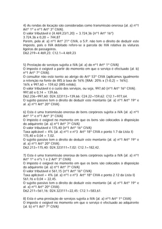 4) As rendas de locação são consideradas como transmissão onerosa (al. a) nº1
Artº 1º e nº1 Artº 3º CIVA).
O valor tributável é (4.469,23/1,20) = 3.724,36 (nº1 Artº 16º)
3.724,36 x 0,20 = 744,87
Porém, pela al. a) nº1 Artº 21º CIVA, o S.P. não tem o direito de deduzir este
imposto, pois o IVA debitado refere-se à parcela de IVA relativa às viaturas
ligeiras de passageiros.
D62.219=4.469,23; C12.1=4.469,23


5) Prestação de serviços sujeita a IVA (al. a) do nº1 Artº 1º CIVA)
O imposto é exigível a partir do momento em que o serviço é efectuado (al. b)
nº1 Artº 7º CIVA).
O consultor não está isento ao abrigo do Artº 53º CIVA (aplicamos igualmente
a retenção na fonte de IRS à taxa de 16% [RAA: 20% x (1-0,2) = 16%].
16% x 997,60 = 159,62 (IRS retido).
O valor tributável é o custo dos serviços, ou seja, 997,60 (nº1 Artº 16º CIVA).
997,60 x 0,14 = 139,66.
D62.236=997,60; D24.323113=139,66; C24.22=159,62; C12.1=977,64.
O sujeito passivo tem o direito de deduzir este montante (al. a) nº1 Artº 19º e
al. a) nº1 Artº 20º CIVA).

6) Esta é uma transmissão onerosa de bens corpóreos sujeita a IVA (al. a) nº1
Artº 1º e nº1 Artº 3º CIVA)
O imposto é exigível no momento em que os bens são colocados à disposição
do adquirente (al. a) nº1 Artº 7º CIVA)
O valor tributável é 175,40 (nº1 Artº 16º CIVA)
Taxa aplicável = 4% (al. a) nº1 e nº3 Artº 18º CIVA e ponto 1.7 da Lista I)
175,40 x 0,04 = 7,02.
O sujeito passivo tem o direito de deduzir este montante (al. a) nº1 Artº 19º e
al. a) nº1 Artº 20º CIVA).
D62.213=175,40; D24.323111=7,02; C12.1=182,42.

7) Esta é uma transmissão onerosa de bens corpóreos sujeita a IVA (al. a) nº1
Artº 1º e nºs 1 e 2 Artº 3º CIVA)
O imposto é exigível no momento em que os bens são colocados à disposição
do adquirente (al. a) nº1 Artº 7º CIVA)
O valor tributável é 561,15 (nº1 Artº 16º CIVA)
Taxa aplicável = 4% (al. a) nº1 e nº3 Artº 18º CIVA e ponto 2.12 da Lista I)
561,16 x 0,04 = 22,45.
O sujeito passivo tem o direito de deduzir este montante (al. a) nº1 Artº 19º e
al. a) nº1 Artº 20º CIVA).
D62.211=561,16; D24.323111=22,45; C12.1=583,61.

8) Esta é uma prestação de serviços sujeita a IVA (al. a) nº1 Artº 1º CIVA)
O imposto é exigível no momento em que o serviço é efectuado ao adquirente
(al. b) nº1 Artº 7º CIVA)
 