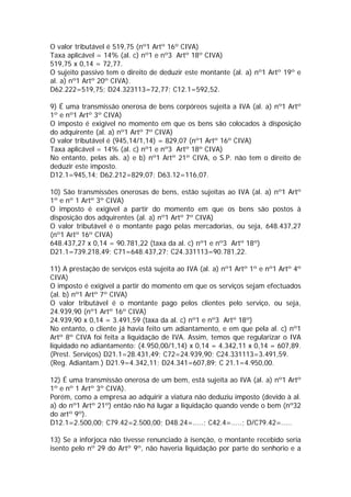 O valor tributável é 519,75 (nº1 Artº 16º CIVA)
Taxa aplicável = 14% (al. c) nº1 e nº3 Artº 18º CIVA)
519,75 x 0,14 = 72,77.
O sujeito passivo tem o direito de deduzir este montante (al. a) nº1 Artº 19º e
al. a) nº1 Artº 20º CIVA).
D62.222=519,75; D24.323113=72,77; C12.1=592,52.

9) É uma transmissão onerosa de bens corpóreos sujeita a IVA (al. a) nº1 Artº
1º e nº1 Artº 3º CIVA)
O imposto é exigível no momento em que os bens são colocados à disposição
do adquirente (al. a) nº1 Artº 7º CIVA)
O valor tributável é (945,14/1,14) = 829,07 (nº1 Artº 16º CIVA)
Taxa aplicável = 14% (al. c) nº1 e nº3 Artº 18º CIVA)
No entanto, pelas als. a) e b) nº1 Artº 21º CIVA, o S.P. não tem o direito de
deduzir este imposto.
D12.1=945,14; D62.212=829,07; D63.12=116,07.

10) São transmissões onerosas de bens, estão sujeitas ao IVA (al. a) nº1 Artº
1º e nº 1 Artº 3º CIVA)
O imposto é exigível a partir do momento em que os bens são postos à
disposição dos adquirentes (al. a) nº1 Artº 7º CIVA)
O valor tributável é o montante pago pelas mercadorias, ou seja, 648.437,27
(nº1 Artº 16º CIVA)
648.437,27 x 0,14 = 90.781,22 (taxa da al. c) nº1 e nº3 Artº 18º)
D21.1=739.218,49; C71=648.437,27; C24.331113=90.781,22.

11) A prestação de serviços está sujeita ao IVA (al. a) nº1 Artº 1º e nº1 Artº 4º
CIVA)
O imposto é exigível a partir do momento em que os serviços sejam efectuados
(al. b) nº1 Artº 7º CIVA)
O valor tributável é o montante pago pelos clientes pelo serviço, ou seja,
24.939,90 (nº1 Artº 16º CIVA)
24.939,90 x 0,14 = 3.491,59 (taxa da al. c) nº1 e nº3 Artº 18º)
No entanto, o cliente já havia feito um adiantamento, e em que pela al. c) nº1
Artº 8º CIVA foi feita a liquidação de IVA. Assim, temos que regularizar o IVA
liquidado no adiantamento: (4.950,00/1,14) x 0,14 = 4.342,11 x 0,14 = 607,89.
(Prest. Serviços) D21.1=28.431,49; C72=24.939,90; C24.331113=3.491,59.
(Reg. Adiantam.) D21.9=4.342,11; D24.341=607,89; C 21.1=4.950,00.

12) É uma transmissão onerosa de um bem, está sujeita ao IVA (al. a) nº1 Artº
1º e nº 1 Artº 3º CIVA).
Porém, como a empresa ao adquirir a viatura não deduziu imposto (devido à al.
a) do nº1 Artº 21º) então não há lugar a liquidação quando vende o bem (nº32
do artº 9º).
D12.1=2.500,00; C79.42=2.500,00; D48.24=.....; C42.4=.....; D/C79.42=.....

13) Se a inforjoca não tivesse renunciado à isenção, o montante recebido seria
isento pelo nº 29 do Artº 9º, não haveria liquidação por parte do senhorio e a
 