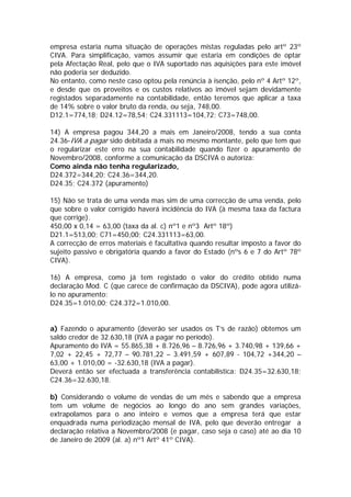 empresa estaria numa situação de operações mistas reguladas pelo artº 23º
CIVA. Para simplificação, vamos assumir que estaria em condições de optar
pela Afectação Real, pelo que o IVA suportado nas aquisições para este imóvel
não poderia ser deduzido.
No entanto, como neste caso optou pela renúncia à isenção, pelo nº 4 Artº 12º,
e desde que os proveitos e os custos relativos ao imóvel sejam devidamente
registados separadamente na contabilidade, então teremos que aplicar a taxa
de 14% sobre o valor bruto da renda, ou seja, 748,00.
D12.1=774,18; D24.12=78,54; C24.331113=104,72; C73=748,00.

14) A empresa pagou 344,20 a mais em Janeiro/2008, tendo a sua conta
24.36-IVA a pagar sido debitada a mais no mesmo montante, pelo que tem que
o regularizar este erro na sua contabilidade quando fizer o apuramento de
Novembro/2008, conforme a comunicação da DSCIVA o autoriza:
Como ainda não tenha regularizado,
D24.372=344,20; C24.36=344,20.
D24.35; C24.372 (apuramento)

15) Não se trata de uma venda mas sim de uma correcção de uma venda, pelo
que sobre o valor corrigido haverá incidência do IVA (à mesma taxa da factura
que corrige).
450,00 x 0,14 = 63,00 (taxa da al. c) nº1 e nº3 Artº 18º)
D21.1=513,00; C71=450,00; C24.331113=63,00.
A correcção de erros materiais é facultativa quando resultar imposto a favor do
sujeito passivo e obrigatória quando a favor do Estado (nºs 6 e 7 do Artº 78º
CIVA).

16) A empresa, como já tem registado o valor do crédito obtido numa
declaração Mod. C (que carece de confirmação da DSCIVA), pode agora utilizá-
lo no apuramento:
D24.35=1.010,00; C24.372=1.010,00.


a) Fazendo o apuramento (deverão ser usados os T’s de razão) obtemos um
saldo credor de 32.630,18 (IVA a pagar no período).
Apuramento do IVA = 55.865,38 + 8.726,96 – 8.726,96 + 3.740,98 + 139,66 +
7,02 + 22,45 + 72,77 – 90.781,22 – 3.491,59 + 607,89 - 104,72 +344,20 –
63,00 + 1.010,00 = -32.630,18 (IVA a pagar).
Deverá então ser efectuada a transferência contabilística: D24.35=32.630,18;
C24.36=32.630,18.

b) Considerando o volume de vendas de um mês e sabendo que a empresa
tem um volume de negócios ao longo do ano sem grandes variações,
extrapolamos para o ano inteiro e vemos que a empresa terá que estar
enquadrada numa periodização mensal de IVA, pelo que deverão entregar a
declaração relativa a Novembro/2008 (e pagar, caso seja o caso) até ao dia 10
de Janeiro de 2009 (al. a) nº1 Artº 41º CIVA).
 
