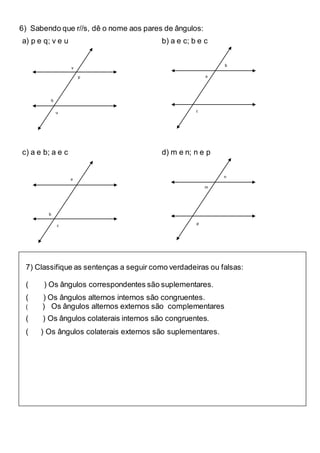 6) Sabendo que r//s, dê o nome aos pares de ângulos:
a) p e q; v e u b) a e c; b e c
c) a e b; a e c d) m e n; n e p
v
p
q
u
b
a
c
a
b
c
n
m
p
7) Classifique as sentenças a seguir como verdadeiras ou falsas:
( ) Os ângulos correspondentes são suplementares.
( ) Os ângulos alternos internos são congruentes.
( ) Os ângulos alternos externos são complementares
( ) Os ângulos colaterais internos são congruentes.
( ) Os ângulos colaterais externos são suplementares.
 