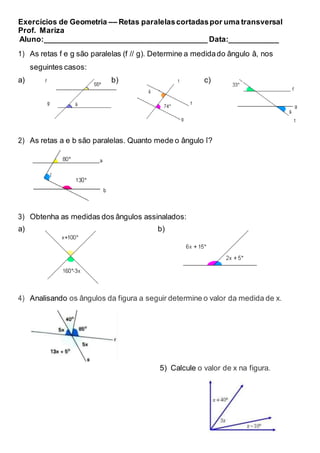 Exercícios de Geometria –– Retas paralelascortadaspor uma transversal
Prof. Mariza
Aluno:_______________________________________ Data:____________
1) As retas f e g são paralelas (f // g). Determine a medidado ângulo â, nos
seguintes casos:
a) b) c)
2) As retas a e b são paralelas. Quanto mede o ângulo î?
3) Obtenha as medidas dos ângulos assinalados:
a) b)
4) Analisando os ângulos da figura a seguir determine o valor da medida de x.
5) Calcule o valor de x na figura.
 