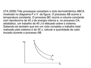 (ITA 2009) Três processos compõem o ciclo termodinâmico ABCA
mostrado no diagrama P x V da figura. O processo AB ocorre a
temperatura constante. O processo BC ocorre a volume constante
com decréscimo de 40 J de energia interna e, no processo CA,
adiabático, um trabalho de 40 J é efetuado sobre o sistema.
Sabendo-se também que em um ciclo completo o trabalho total
realizado pelo sistema é de 30 J, calcule a quantidade de calor
trocado durante o processo AB.
 