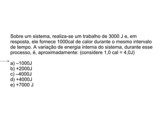 Sobre um sistema, realiza-se um trabalho de 3000 J e, em
resposta, ele fornece 1000cal de calor durante o mesmo intervalo
de tempo. A variação de energia interna do sistema, durante esse
processo, é, aproximadamente: (considere 1,0 cal = 4,0J)
a) –1000J
b) +2000J
c) –4000J
d) +4000J
e) +7000 J
 