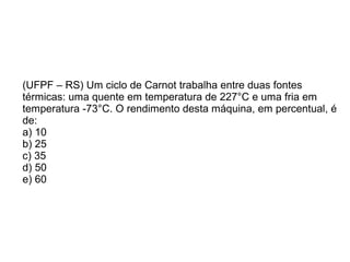 (UFPF – RS) Um ciclo de Carnot trabalha entre duas fontes
térmicas: uma quente em temperatura de 227°C e uma fria em
temperatura -73°C. O rendimento desta máquina, em percentual, é
de:
a) 10
b) 25
c) 35
d) 50
e) 60
 