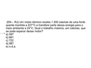  (EN – RJ) Um motor térmico recebe 1 200 calorias de uma fonte
quente mantida a 227°C e transfere parte dessa energia para o
meio ambiente a 24°C. Qual o trabalho máximo, em calorias, que
se pode esperar desse motor?
a) 487
b) 681
c) 722
d) 987
e) n.d.a.
 