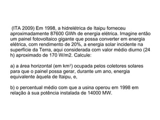 (ITA 2009) Em 1998, a hidrelétrica de Itaipu forneceu
aproximadamente 87600 GWh de energia elétrica. Imagine então
um painel fotovoltaico gigante que possa converter em energia
elétrica, com rendimento de 20%, a energia solar incidente na
superfície da Terra, aqui considerada com valor médio diurno (24
h) aproximado de 170 W/m2. Calcule:
a) a área horizontal (em km2
) ocupada pelos coletores solares
para que o painel possa gerar, durante um ano, energia
equivalente àquela de Itaipu, e,
b) o percentual médio com que a usina operou em 1998 em
relação à sua potência instalada de 14000 MW.
 