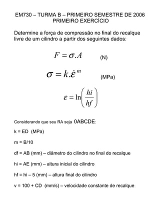 EM730 – TURMA B – PRIMEIRO SEMESTRE DE 2006
PRIMEIRO EXERCÍCIO
Determine a força de compressão no final do recalque
livre de um cilindro a partir dos seguintes dados:
AF .σ= (N)
m
k εσ .= (MPa)






=
hf
hi
lnε
Considerando que seu RA seja 0ABCDE:
k = ED (MPa)
m = B/10
df = AB (mm) – diâmetro do cilindro no final do recalque
hi = AE (mm) – altura inicial do cilindro
hf = hi – 5 (mm) – altura final do cilindro
v = 100 + CD (mm/s) – velocidade constante de recalque
 