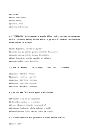 a)ia revendo
b)estava sendo revisto
c)seriam revistas
d)comecei a rever
e)estavam sendo revistas
6. (UNIMEP-SP) "Assim eu quereria a minha última crônica: que fosse pura como este
sorriso." (Fernando Sabino) Assinale a série em que estão devidamente classificadas as
formas verbais em destaque:
a)futuro do pretérito, presente do subjuntivo
b)pretérito mais-que-perfeito, pretérito imperfeito do subjuntivo
c)pretérito mais-que-perfeito, presente do subjuntivo
d)futuro do pretérito, pretérito imperfeito do subjuntivo
e)pretérito perfeito, futuro do pretérito
7. (CESCEM) Se você ......., e o seuamigo ......., talvez você ....... esses bens.
a)requisesse - intervisse - reavesse
b)requeresse - intervisse - reavesse
c)requeresse - interviesse - reouvesse
d)requeresse - interviesse - reavesse
e)requisesse - interviesse – reouvesse
8. (CEE TECNOLÓGICA-SP) Aponte a frase correta:
a)Avançaram sobre ele, não se conteram.
b)Não repilais quem de vós se aproxima.
c)Se você não prever a ocasião, como agarrá-la?
d)Requiseram inutilmente, não lhe deferiram o pedido.
e)Busquei por muito tempo, mas não reavi o que perdera.
9. (UNB-DF) Assinale o item que contém as formas verbais corretas:
a)reouve - intervi
 
