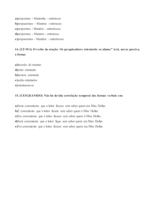 a)propormos - Mantenha - entretesse
b)propusermos - Mantém - entretesse
c)propormos - Mantém - entretivesse
d)propormos - Mantém - entretesse
e)propusermos - Mantém – entretivesse
14. (UF-MA) O verbo da oração: Os pesquisadores orientarão os alunos" terá, navoz passiva,
a forma:
a)haverão de orientar
d)terão orientado
b)haviam orientado
e)serão orientados
c)orientaram-se
15. (CESGRANRIO) Não há devida correlação temporal das formas verbais em:
a)Seria conveniente que o leitor ficasse sem saber quem era Miss Dollar.
b)É conveniente que o leitor ficaria sem saber quem é Miss Dollar.
c)Era conveniente que o leitor ficasse sem saber quem é Miss Dollar.
d)Será conveniente que o leitor fique sem saber quem era Miss Dollar.
e)Foi conveniente que o leitor ficasse sem saber quem era Miss Dollar.
 