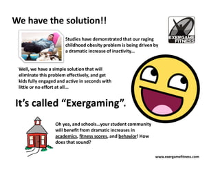 We have the solution!!
                       Studies have demonstrated that our raging
                       childhood obesity problem is being driven by
                       a dramatic increase of inactivity…


 Well, we have a simple solution that will
 eliminate this problem effectively, and get
 kids fully engaged and active in seconds with
 little or no effort at all...


It’s called “Exergaming”.
                  Oh yea, and schools…your student community
                  will benefit from dramatic increases in
                  academics, fitness scores, and behavior! How
                  does that sound?

                                                                 www.exergamefitness.com
 
