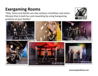 Exergaming Rooms
“Kids, Teens and Adults can now achieve a healthier and active
lifestyle that is both fun and rewarding by using Exergaming
products at your facility.”




                                                             www.exergamefitness.com
 