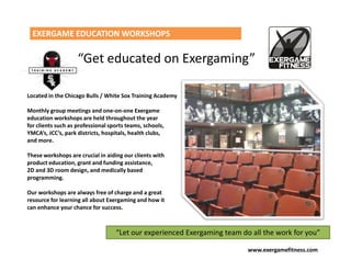 EXERGAME EDUCATION WORKSHOPS

                    “Get educated on Exergaming”

Located in the Chicago Bulls / White Sox Training Academy

Monthly group meetings and one-on-one Exergame
education workshops are held throughout the year
for clients such as professional sports teams, schools,
YMCA’s, JCC’s, park districts, hospitals, health clubs,
and more.

These workshops are crucial in aiding our clients with
product education, grant and funding assistance,
2D and 3D room design, and medically based
programming.

Our workshops are always free of charge and a great
resource for learning all about Exergaming and how it
can enhance your chance for success.



                                   “Let our experienced Exergaming team do all the work for you”

                                                                          www.exergamefitness.com
 