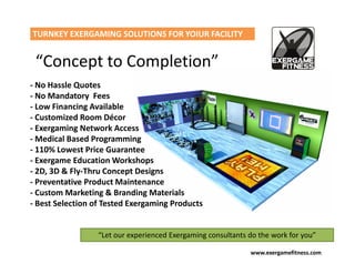 TURNKEY EXERGAMING SOLUTIONS FOR YOIUR FACILITY


 “Concept to Completion”
- No Hassle Quotes
- No Mandatory Fees
- Low Financing Available
- Customized Room Décor
- Exergaming Network Access
- Medical Based Programming
- 110% Lowest Price Guarantee
- Exergame Education Workshops
- 2D, 3D & Fly-Thru Concept Designs
- Preventative Product Maintenance
- Custom Marketing & Branding Materials
- Best Selection of Tested Exergaming Products


                  “Let our experienced Exergaming consultants do the work for you”

                                                              www.exergamefitness.com
 