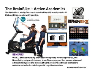 The BrainBike – Active Academics
The BrainBike is a fully-functional exercise bike with a multi-media PC
that combines exercise with learning.
                        The BrainBike is Powered
                        by Gamercize Technology




        With 22 brain-stimulating exercises developed by medical specialists, the
        NeuroActive program is the only brain-fitness program that uses an advanced
        artificial intelligence and a series of word problems and visual exercises to
        train the entire brain and sharpen 16 cognitive functions.
                                                                      www.exergamefitness.com
 