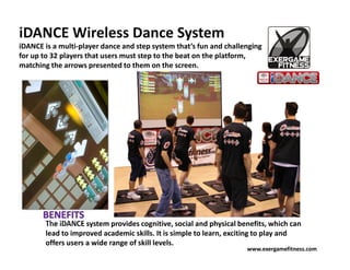 iDANCE Wireless Dance System
iDANCE is a multi-player dance and step system that’s fun and challenging
for up to 32 players that users must step to the beat on the platform,
matching the arrows presented to them on the screen.




       The iDANCE system provides cognitive, social and physical benefits, which can
       lead to improved academic skills. It is simple to learn, exciting to play and
       offers users a wide range of skill levels.
                                                                    www.exergamefitness.com
 