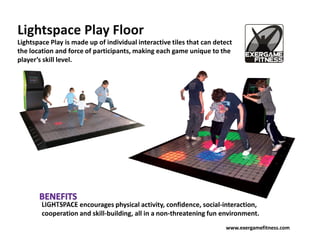 Lightspace Play Floor
Lightspace Play is made up of individual interactive tiles that can detect
the location and force of participants, making each game unique to the
player’s skill level.




        LIGHTSPACE encourages physical activity, confidence, social-interaction,
        cooperation and skill-building, all in a non-threatening fun environment.
                                                                       www.exergamefitness.com
 