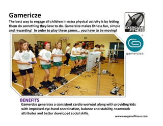 Gamericze
The best way to engage all children in extra physical activity is by letting
them do something they love to do. Gamercize makes fitness fun, simple
and rewarding! In order to play these games… you have to be moving!




        Gamercize generates a consistent cardio workout along with providing kids
        with improved eye-hand coordination, balance and stability, teamwork
        attributes and better developed social skills.
                                                                        www.exergamefitness.com
 