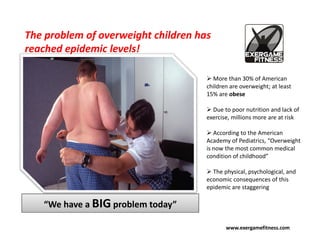 The problem of overweight children has
reached epidemic levels!

                                       More than 30% of American
                                     children are overweight; at least
                                     15% are obese

                                       Due to poor nutrition and lack of
                                     exercise, millions more are at risk

                                        According to the American
                                     Academy of Pediatrics, “Overweight
                                     is now the most common medical
                                     condition of childhood”

                                       The physical, psychological, and
                                     economic consequences of this
                                     epidemic are staggering

   “We have a BIG problem today”

                                            www.exergamefitness.com
 
