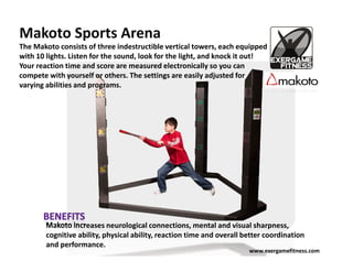 Makoto Sports Arena
The Makoto consists of three indestructible vertical towers, each equipped
with 10 lights. Listen for the sound, look for the light, and knock it out!
Your reaction time and score are measured electronically so you can
compete with yourself or others. The settings are easily adjusted for
varying abilities and programs.




        Makoto increases neurological connections, mental and visual sharpness,
        cognitive ability, physical ability, reaction time and overall better coordination
        and performance.
                                                                        www.exergamefitness.com
 