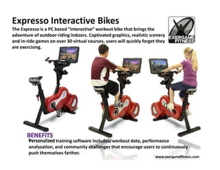 Expresso Interactive Bikes
The Expresso is a PC based “interactive“ workout bike that brings the
adventure of outdoor riding indoors. Captivated graphics, realistic scenery
and in-ride games on over 30 virtual courses, users will quickly forget they
are exercising.




        Personalized training software includes; workout data, performance
        analyzation, and community challenges that encourage users to continuously
        push themselves farther.
                                                                       www.exergamefitness.com
 