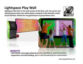 Lightspace Play Wall
Lightspace Play Floor is the wall version of the floor unit. Set up fun and
exciting group relay races while players compete in this fantastic cardio-
visual workout. Perfect for any gymnasium or group fitness area.




        LIGHTSPACE encourages physical activity, confidence, social-interaction,
        cooperation and skill-building, all in a non-threatening fun environment.
                                                                        www.exergamefitness.com
 