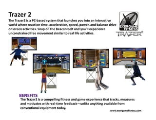 Trazer 2
The Trazer2 is a PC-based system that launches you into an interactive
world where reaction time, acceleration, speed, power, and balance drive
onscreen activities. Snap on the Beacon belt and you’ll experience
unconstrained free movement similar to real life activities.




       The Trazer2 is a compelling fitness and game experience that tracks, measures
       and motivates with real-time feedback—unlike anything available from
       conventional equipment today.
                                                                   www.exergamefitness.com
 
