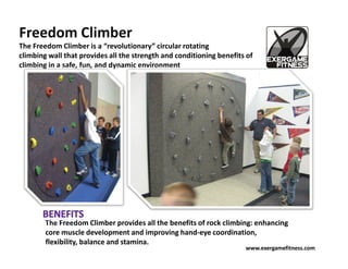 Freedom Climber
The Freedom Climber is a “revolutionary” circular rotating
climbing wall that provides all the strength and conditioning benefits of
climbing in a safe, fun, and dynamic environment




        The Freedom Climber provides all the benefits of rock climbing: enhancing
        core muscle development and improving hand-eye coordination,
        flexibility, balance and stamina.
                                                                      www.exergamefitness.com
 