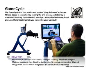 GameCycle
The GameCycle lets kids, adults and seniors "play their way" to better
fitness. Speed is controlled by turning the arm cranks, and steering is
controlled by tilting the cranks left and right. Adjustable resistance, hand
grips, and height settings lets you customize your workout!




        Endurance/Cardiovascular Fitness, Strength Training, Improved Range of
        Motion, Increased Core Stability. Addressing Strength Asymmetries, Bilateral
        Integration, Visual-Motor Integration &Coordination and Balance
                                                                        www.exergamefitness.com
 