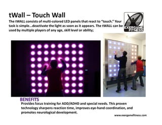tWall – Touch Wall
The tWALL consists of multi-colored LED panels that react to “touch.” Your
task is simple...deactivate the light as soon as it appears. The tWALL can be
used by multiple players of any age, skill level or ability;




        Provides focus training for ADD/ADHD and special needs. This proven
        technology sharpens reaction time, improves eye-hand coordination, and
        promotes neurological development.
                                                                       www.exergamefitness.com
 