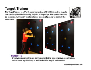 Target Trainer
The Target Trainer is a 4’ x 8’ panel consisting of 9 LED interactive targets
that can be played individually, in pairs or in groups. The system can also
be connected wirelessly to allow larger groups of people to train at the
same time.




        Creative programming can be implemented to help improve coordination,
        balance and equilibrium, as well as build strength and stamina.
                                                                         www.exergamefitness.com
 