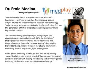 Dr. Ernie Medina
               “Exergaming Evangelist”

"We believe the time is now to be proactive with one’s
healthcare – as it’s no secret that Americans are gaining
weight despite the latest in medical research and technology.
Sadly, the most sobering prediction by health professionals is that
this generation of kids is the first generation predicted to die
before their parents.

The combination of growing weight, living longer, and
decreasing workforce is being called the "perfect storm"
that is predicted to wreak havoc on our healthcare and
financial systems. Ironically, the very "enemy" that is often
blamed for being a major factor in the obesity epidemic is
now being used to help in this fight: video games.

Video games are being used to get kids and adults moving
 more. This latest intervention is called “Exergaming" because it
combines exercise with playing entertaining virtual reality games         Exergame Fitness
featuring the latest in video and computer technology."                Advisory Board Member


                                                                      www.exergamefitness.com
 
