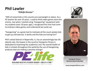 Phil Lawler
               “PE4Life Director”

“30% of school kids in this country are overweight or obese. As a
PE teacher for over 35 years, I used to think video games were the
enemy…but when I started using “Exergaming” equipment with
my students (over 10 years ago), I recognized the time had come
to embrace video games and understand we could use

“Exergaming” as a great tool to motivate all the couch potato kids
to get up and exercise. It works and the kids are having fun!”

Phil’s school district in Naperville, IL, has an astonishingly low 3%
obesity rate, the lowest in the country! Exergame Fitness is
dedicated to improving the academics and the overall health of
kids in schools throughout the world by the use of Exergaming
products that are making a positive change!



                                                                            Exergame Fitness
                                                                         Advisory Board Member

                                                                        www.exergamefitness.com
 