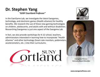 Dr. Stephen Yang
               “SUNY Courtland Professor”

In the ExerGame Lab, we investigate the latest Exergames,
technology, and electronic games (Health eGames) for healthy
benefits. We research the use of these new gaming technologies
on children, adolescents, and adults with and without disabilities.
Researching Exergames is just one aspect of the Exergame Lab.

In fact, we also provide workshops for K-12 school, teachers,
administrators interested in learning how to incorporate "Health
eGames" and other technology (heart-rate monitors, pedometers,
accelerometers, etc..) into their curriculums.




                                                                          Exergame Fitness
                                                                       Advisory Board Member




                                                                      www.exergamefitness.com
 