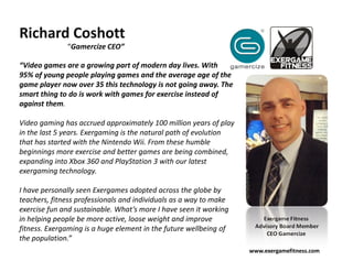Richard Coshott
              “Gamercize CEO”

“Video games are a growing part of modern day lives. With
95% of young people playing games and the average age of the
game player now over 35 this technology is not going away. The
smart thing to do is work with games for exercise instead of
against them.

Video gaming has accrued approximately 100 million years of play
in the last 5 years. Exergaming is the natural path of evolution
that has started with the Nintendo Wii. From these humble
beginnings more exercise and better games are being combined,
expanding into Xbox 360 and PlayStation 3 with our latest
exergaming technology.

I have personally seen Exergames adopted across the globe by
teachers, fitness professionals and individuals as a way to make
exercise fun and sustainable. What’s more I have seen it working
in helping people be more active, loose weight and improve             Exergame Fitness
fitness. Exergaming is a huge element in the future wellbeing of    Advisory Board Member
                                                                        CEO Gamercize
the population.”
                                                                   www.exergamefitness.com
 
