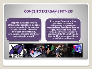 Inspirar a atividade física
através da experiência de jogo
mais avançada de forma ativa
proporcionando diversão,
soluções sustentáveis,
principalmente ​​para combater
a obesidade infantil.
Exergame Fitness é a líder
global em produtos e
exergaming programação
medicamente conduzido. sala de
jogos, mantendo ativa uma
forma positiva de combater a
obesidade infantil e inatividade.
Mais de 10 anos de experiência
na indústria do fitness,
CONCEITO EXERGAME FITNESS
 