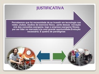 JUSTIFICATIVA
Percebemos que há necessidade de se investir em tecnologia nas
redes ,clubes, studios de exercício físico, parte dessas inovação
virá dos conceitos exergame, logo a empresa exergame fitness
por ser líder no mercado,cria uma grande oportunidade.Evolução
necessária. E quebra de paradigmas
 