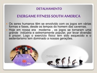 EXERGAME FITNESS SOUTH AMERICA
 Os seres humanos têm se envolvido com os jogos em várias
formas e fases, desde os tempos do homem das cavernas.
 Hoje em nossa era moderna , os jogos se tornaram uma
grande indústria e extremamente popular, por levar diversão
e prazer. Logo o exercício físico tem sido esquecido e o
sedentarismo tem dominado a nossas gerações.
DETALHAMENTO
 