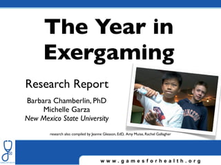 The Year in
     Exergaming
Research Report
Barbara Chamberlin, PhD
     Michelle Garza
New Mexico State University
        research also compiled by Jeanne Gleason, EdD, Amy Muise, Rachel Gallagher




                                      www.gamesforhealth.org
 