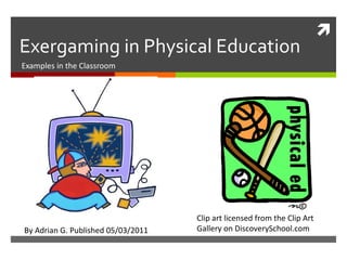 
Exergaming in Physical Education
Examples in the Classroom




                                    Clip art licensed from the Clip Art
B
By Adrian G. Published 05/03/2011   Gallery on DiscoverySchool.com
 