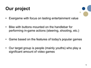 16
Our project
• Exergame with focus on lasting entertainment value
• Bike with buttons mounted on the handlebar for
performing in-game actions (steering, shooting, etc.)
• Game based on the features of today's popular games
• Our target group is people (mainly youths) who play a
significant amount of video games
 