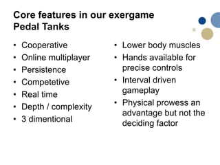 Core features in our exergame
Pedal Tanks
• Cooperative
• Online multiplayer
• Persistence
• Competetive
• Real time
• Depth / complexity
• 3 dimentional
• Lower body muscles
• Hands available for
precise controls
• Interval driven
gameplay
• Physical prowess an
advantage but not the
deciding factor
 