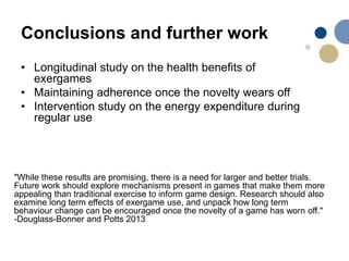 Conclusions and further work
• Longitudinal study on the health benefits of
exergames
• Maintaining adherence once the novelty wears off
• Intervention study on the energy expenditure during
regular use
"While these results are promising, there is a need for larger and better trials.
Future work should explore mechanisms present in games that make them more
appealing than traditional exercise to inform game design. Research should also
examine long term effects of exergame use, and unpack how long term
behaviour change can be encouraged once the novelty of a game has worn off."
-Douglass-Bonner and Potts 2013
 