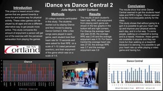 Introduction
This project is based around video
games that are geared towards a
more fun and active way for physical
activity. These video games can be
played by all ages and are a different
alternative way to get people more
active. This study compares the
amount of enjoyment a person will get
out of the exercise with the perceived
exhaustion from playing the games.

iDance vs Dance Central 2
Julie Myers - SUNY Cortland

Methods
20 college students participated
in this study. The students
started out by playing iDance
and then moved to playing
Dance Central 2. After a few
songs were played in each
game, each student took their
heart rate for 15 seconds and
were asked for their RPE on a
scale of 1-10 (rated perceived
exertion), and their enjoyment
of the game which was on a
scale of 1-5.

Results
The results of each student's
heart rate, RPE, and enjoyment
from playing each game are
shown in the two graphs in the
bottom left and right corners.
For iDance the average heart
rate was 23.65, the average
RPE was 2.45 and the average
enjoyment was 4.15. For Dance
Central the average heart rate
was 27.05, the average RPE
was 3.7 and the average
enjoyment was 3.9

Conclusion
The results show that while Dance
Central seemed to get the students heart
rates and RPE’s higher, iDance seemed
to be the more enjoyable activity for the
class.
This study shows that without going to a
gym it is possible to get your heart rate
up and improve your physical activity
each day, and in a fun way. To some
people, walking on a treadmill is boring
and is a hassle. However, these games
are available to anyone and they are
more fun than walking on a treadmill
because it is dancing. It is possible to get
your heart rate up while playing a video
game and having fun.

 