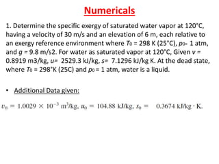 Numericals
1. Determine the specific exergy of saturated water vapor at 120°C,
having a velocity of 30 m/s and an elevation of 6 m, each relative to
an exergy reference environment where T0 = 298 K (25°C), p0= 1 atm,
and g = 9.8 m/s2. For water as saturated vapor at 120°C, Given v =
0.8919 m3/kg, u= 2529.3 kJ/kg, s= 7.1296 kJ/kg K. At the dead state,
where T0 = 298°K (25C) and p0 = 1 atm, water is a liquid.
• Additional Data given:
 