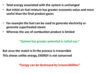• Total energy associated with the system is unchanged
• But initial air-fuel mixture has greater economic value and more
useful than the final product gases
• For example the fuel can be used to generate electricity or
generate superheated steam
• Whereas the use of combustion product is limited
“System has greater potential in initial use.”
But once the match is lit the process is irreversible
This shows unlike energy, EXERGY is not conserved
“Exergy can be destroyed by irreversibilities”
 