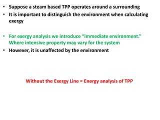 • Suppose a steam based TPP operates around a surrounding
• It is important to distinguish the environment when calculating
exergy
• For exergy analysis we introduce “immediate environment.”
Where intensive property may vary for the system
• However, it is unaffected by the environment
Without the Exergy Line = Energy analysis of TPP
 