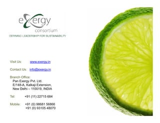 Visit Us:      www.exergy.in

Contact Us: info@exergy.in

Branch Office:
  Pan Exergy Pvt. Ltd.
  E/148-A, Kalkaji Extension,
  New Delhi – 110019, INDIA

Tel:        +91 (11) 22715 684

Mobile:     +91 (0) 98681 56866
            +91 (0) 93105 48070
 