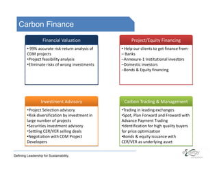 Carbon Finance
                    Financial Valuation                Project/Equity Financing
         • 99% accurate risk-return analysis of   • Help our clients to get finance from-
         CDM projects                             – Banks
         •Project feasibility analysis            –Annexure-1 Institutional investors
         •Eliminate risks of wrong investments    –Domestic investors
                                                  –Bonds & Equity financing




                   Investment Advisory             Carbon Trading & Management
         •Project Selection advisory              •Trading in leading exchanges
         •Risk diversification by investment in   •Spot, Plan Forward and Froward with
         large number of projects                 Advance Payment Trading
         •Securities investment advisory          •Identification for high quality buyers
         •Settling CER/VER selling deals          for price optimization
         •Negotiation with CDM Project            •Bonds & equity issuance with
         Developers                               CER/VER as underlying asset


Defining Leadership for Sustainability.
 