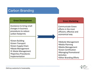 Carbon Branding

            Green Development                  Green Marketing

       Assistance to bring small          Communicate Green
       changes in business                efforts in the most
       procedures to reduce               efficient, effective and
       carbon footprints                  economical way

       •Green Building
                                          •Website Management
       •Green Transport
                                          •Media Planning
       •Green Supply Chain
                                          •Media Management
       •Waste Management
                                          •Green Certification
       •E-Waste Management
                                          •Managing Promotional
       •Paperless Procedures
                                          Activities
       Implementation
                                          •Other Branding Efforts



Defining Leadership for Sustainability.
 