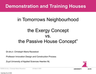 Demonstration and Training Houses

                            in Tomorrows Neighbourhood

                                  the Exergy Concept
                                          vs.
                              the Passive House Concept”

         Dr.drs.ir. Christoph Maria Ravesloot

         Professor Innovation Design and Construction Process

         Zuyd University of Applied Sciences Heerlen NL


©2009 Dr.drs.ir. Christoph Maria Ravesloot   26 March 2009      UNIVERSITY   ZUYD


maandag 20 juli 2009
 
